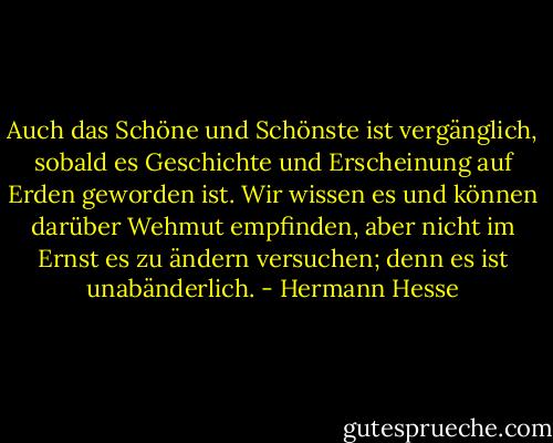 Auch das Schöne und Schönste ist vergänglich, sobald es Geschichte und Erscheinung auf Erden geworden ist. Wir wissen es und können darüber Wehmut empfinden, aber nicht im Ernst es zu ändern versuchen; denn es ist unabänderlich. - Hermann Hesse