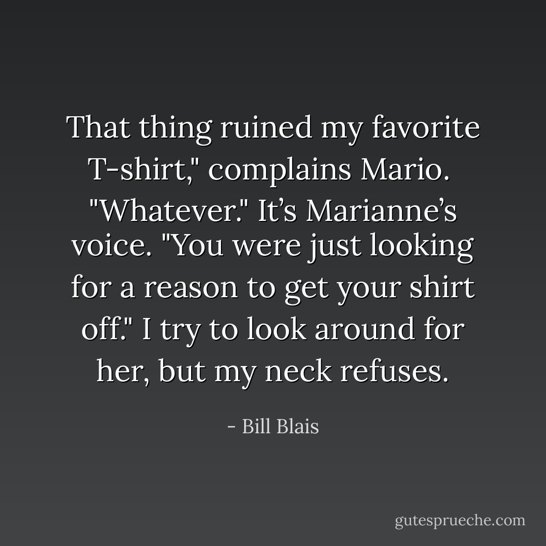 That thing ruined my favorite T-shirt," complains Mario.<br /><br />"Whatever." It’s Marianne’s voice. "You were just looking for a reason to get your shirt off." I try to look around for her, but my neck refuses. - Bill Blais