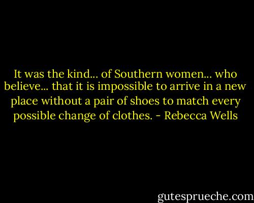 It was the kind... of Southern women... who believe... that it is impossible to arrive in a new place without a pair of shoes to match every possible change of clothes. - Rebecca Wells