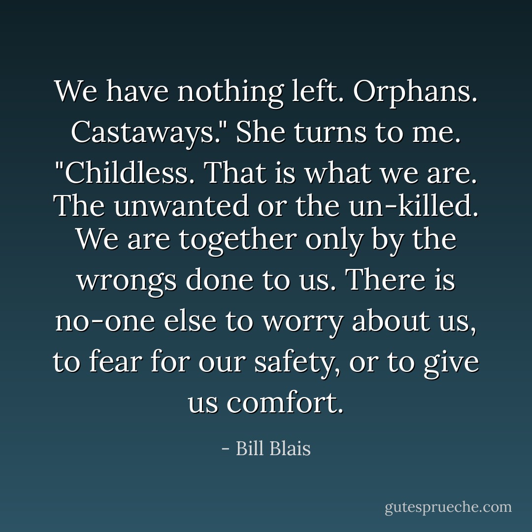 We have nothing left. Orphans. Castaways." She turns to me. "Childless. That is what we are. The unwanted or the un-killed. We<br />are together only by the wrongs done to us. There is no-one else to worry about us, to fear for our safety, or to give us comfort. - Bill Blais