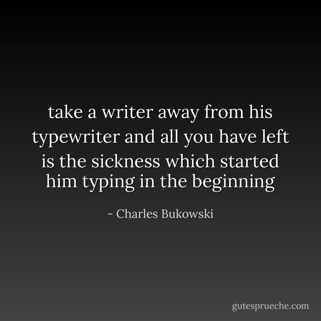 take a writer away from his typewriter<br />and all you have left<br />is<br />the sickness<br />which started him<br />typing<br />in the<br />beginning - Charles Bukowski