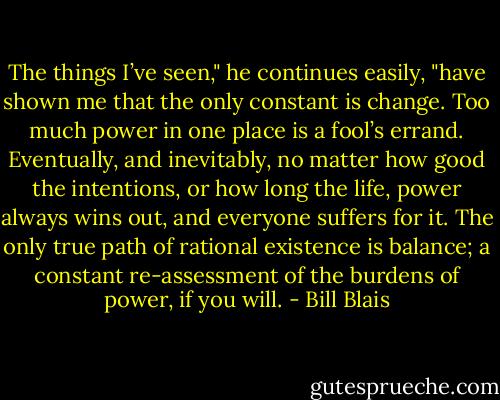 The things I’ve seen," he continues easily, "have shown me that the only constant is change. Too much power in one place is a fool’s errand. Eventually, and inevitably, no matter how good the intentions, or how long the life, power always wins out, and everyone suffers for it. The only true path of rational existence is balance; a constant re-assessment of the burdens of power, if you will. - Bill Blais