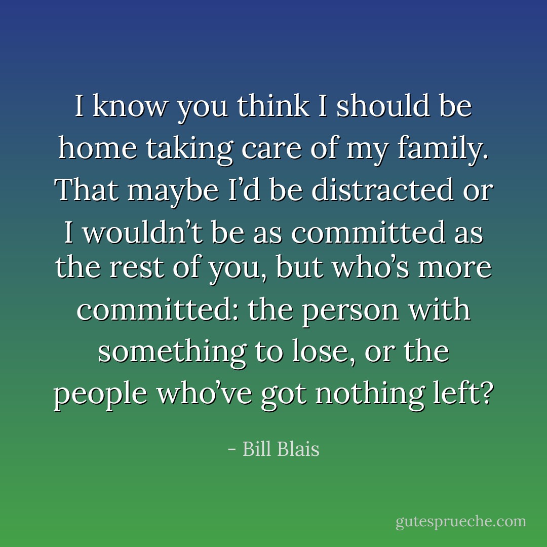 I know you think I should be home taking care of my family. That maybe I’d be distracted or I wouldn’t be as committed as the rest of you, but who’s more committed: the person with something to lose, or the people who’ve got nothing left? - Bill Blais
