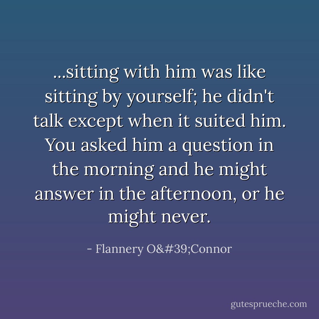 ...sitting with him was like sitting by yourself; he didn't talk except when it suited him. You asked him a question in the morning and he might answer in the afternoon, or he might never. - Flannery O'Connor