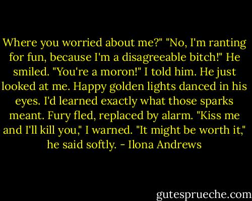 Where you worried about me?"<br />"No, I'm ranting for fun, because I'm a disagreeable bitch!"<br />He smiled.<br />"You're a moron!" I told him.<br />He just looked at me. Happy golden lights danced in his eyes. I'd learned exactly what those sparks meant. Fury fled, replaced by alarm.<br />"Kiss me and I'll kill you," I warned.<br />"It might be worth it," he said softly. - Ilona Andrews