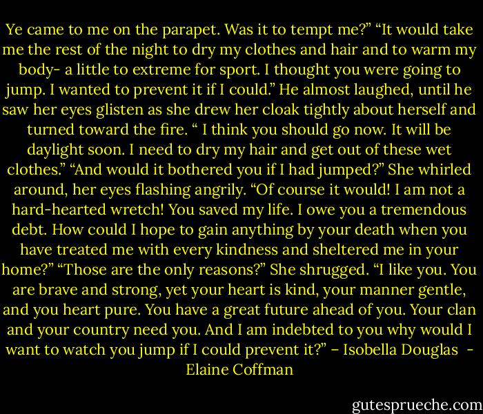 Ye came to me on the parapet. Was it to tempt me?” “It would take me the rest of the night to dry my clothes and hair and to warm my body- a little to extreme for sport. I thought you were going to jump. I wanted to prevent it if I could.” He almost laughed, until he saw her eyes glisten as she drew her cloak tightly about herself and turned toward the fire. “ I think you should go now. It will be daylight soon. I need to dry my hair and get out of these wet clothes.” “And would it bothered you if I had jumped?” She whirled around, her eyes flashing angrily. “Of course it would! I am not a hard-hearted wretch! You saved my life. I owe you a tremendous debt. How could I hope to gain anything by your death when you have treated me with every kindness and sheltered me in your home?” “Those are the only reasons?” She shrugged. “I like you. You are brave and strong, yet your heart is kind, your manner gentle, and you heart pure. You have a great future ahead of you. Your clan and your country need you. And I am indebted to you why would I want to watch you jump if I could prevent it?” – Isobella Douglas  - Elaine Coffman