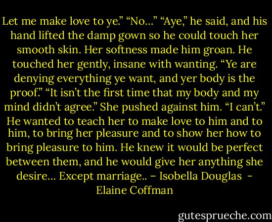Let me make love to ye.” “No…” “Aye,” he said, and his hand lifted the damp gown so he could touch her smooth skin. Her softness made him groan. He touched her gently, insane with wanting. “Ye are denying everything ye want, and yer body is the proof.” “It isn’t the first time that my body and my mind didn’t agree.” She pushed against him. “I can’t.” He wanted to teach her to make love to him and to him, to bring her pleasure and to show her how to bring pleasure to him. He knew it would be perfect between them, and he would give her anything she desire… Except marriage.. – Isobella Douglas  - Elaine Coffman