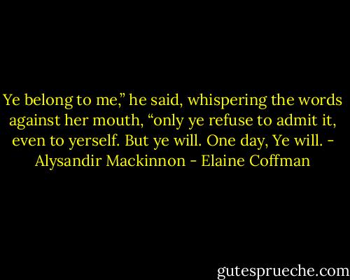 Ye belong to me,” he said, whispering the words against her mouth, “only ye refuse to admit it, even to yerself. But ye will. One day, Ye will. - Alysandir Mackinnon - Elaine Coffman