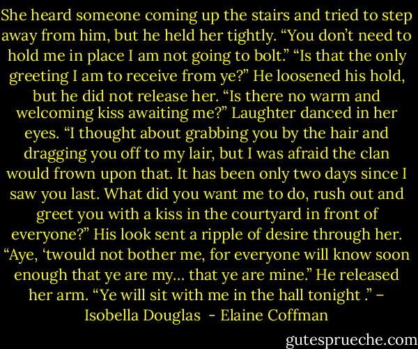 She heard someone coming up the stairs and tried to step away from him, but he held her tightly. “You don’t need to hold me in place I am not going to bolt.” “Is that the only greeting I am to receive from ye?” He loosened his hold, but he did not release her. “Is there no warm and welcoming kiss awaiting me?” Laughter danced in her eyes. “I thought about grabbing you by the hair and dragging you off to my lair, but I was afraid the clan would frown upon that. It has been only two days since I saw you last. What did you want me to do, rush out and greet you with a kiss in the courtyard in front of everyone?” His look sent a ripple of desire through her. “Aye, ‘twould not bother me, for everyone will know soon enough that ye are my… that ye are mine.” He released her arm. “Ye will sit with me in the hall tonight .” – Isobella Douglas  - Elaine Coffman