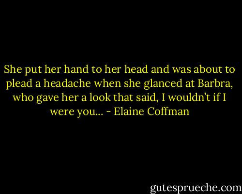 She put her hand to her head and was about to plead a headache when she glanced at Barbra, who gave her a look that said, I wouldn’t if I were you... - Elaine Coffman