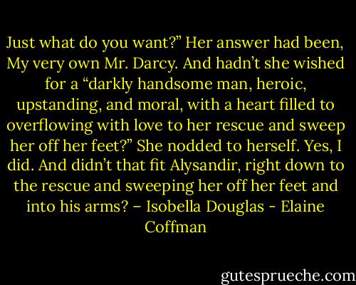Just what do you want?” Her answer had been, My very own Mr. Darcy. And hadn’t she wished for a “darkly handsome man, heroic, upstanding, and moral, with a heart filled to overflowing with love to her rescue and sweep her off her feet?” She nodded to herself. Yes, I did. And didn’t that fit Alysandir, right down to the rescue and sweeping her off her feet and into his arms? – Isobella Douglas - Elaine Coffman