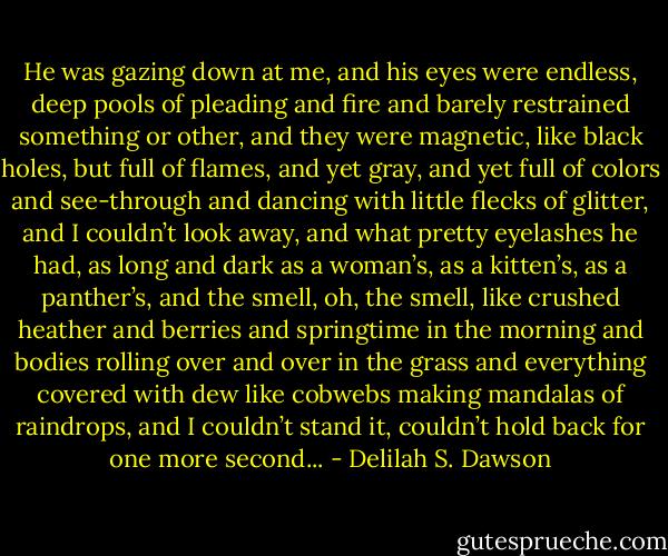 He was gazing down at me, and his eyes were endless, deep pools of pleading and fire and barely restrained something or other, and they were magnetic, like black holes, but full of flames, and yet gray, and yet full of colors and see-through and dancing with little flecks of glitter, and I couldn’t look away, and what pretty eyelashes he had, as long and dark as a woman’s, as a kitten’s, as a panther’s, and the smell, oh, the smell, like crushed heather and berries and springtime in the morning and bodies rolling over and over in the grass and everything covered with dew like cobwebs making mandalas of raindrops, and I couldn’t stand it, couldn’t hold back for one more second... - Delilah S. Dawson