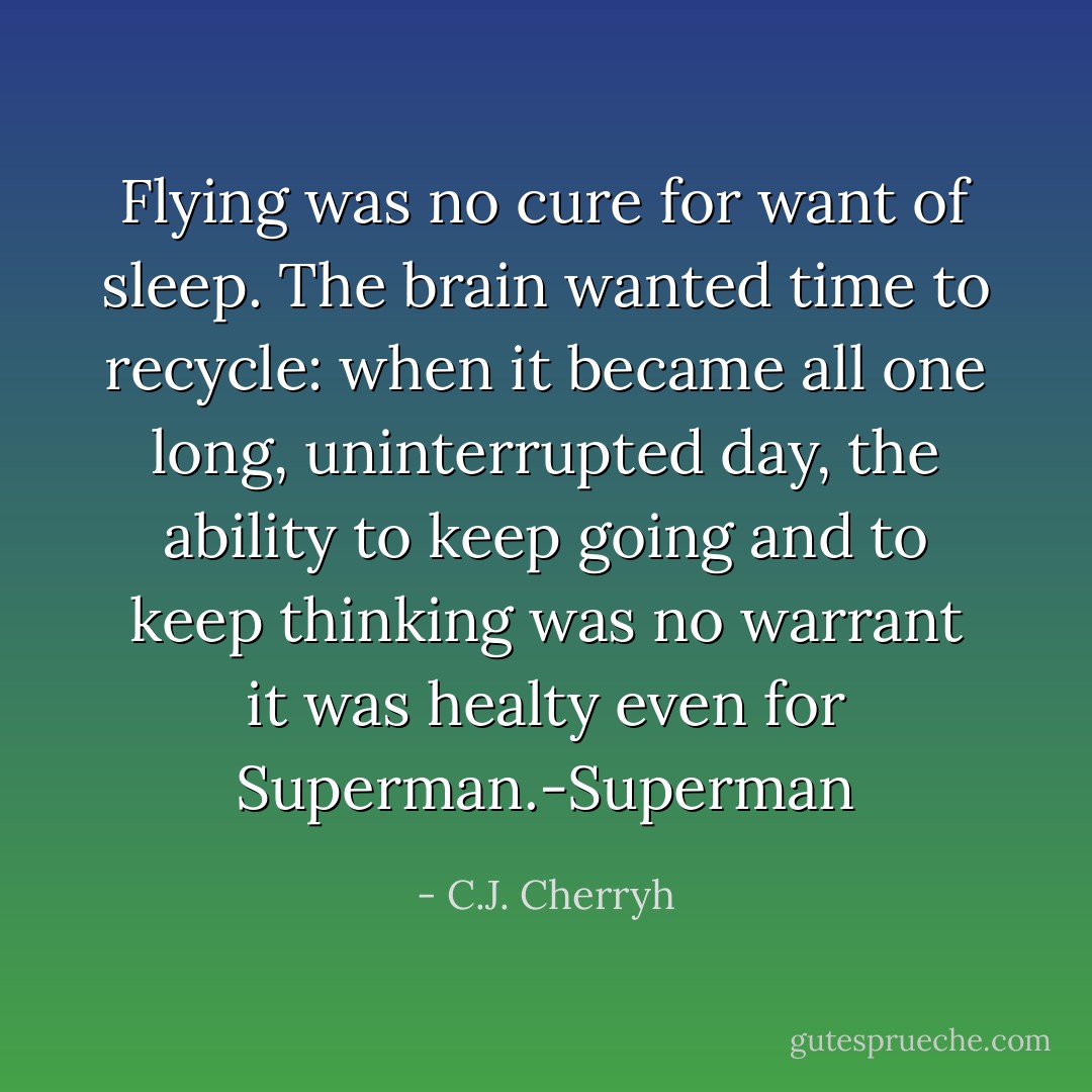Flying was no cure for want of sleep. The brain wanted time to recycle: when it became all one long, uninterrupted day, the ability to keep going and to keep thinking was no warrant it was healty even for Superman.-Superman - C.J. Cherryh