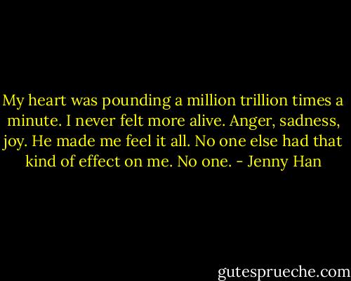 My heart was pounding a million trillion times a minute. I never felt more alive. Anger, sadness, joy. He made me feel it all. No one else had that kind of effect on me. No one. - Jenny Han