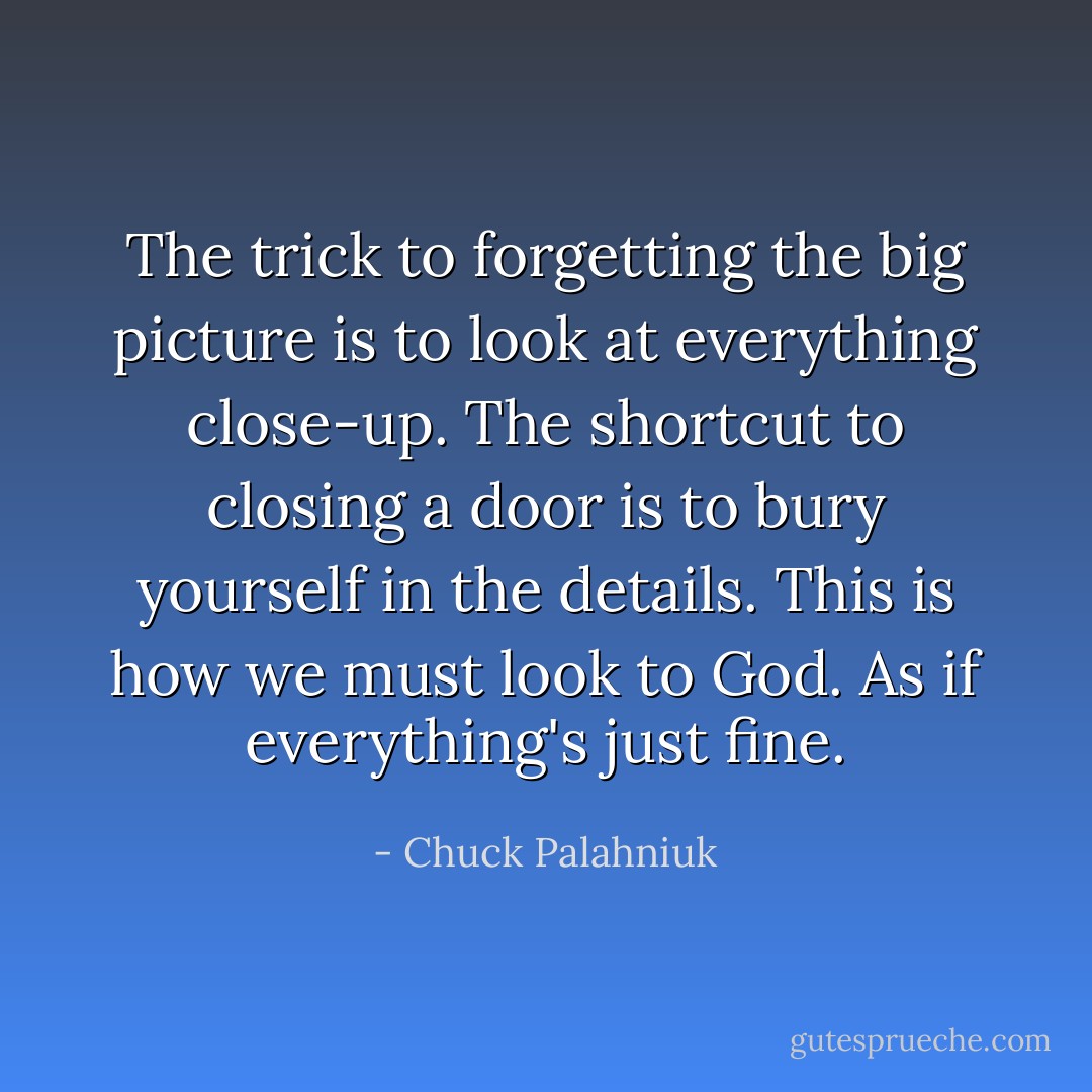 The trick to forgetting the big picture is to look at everything close-up. The shortcut to closing a door is to bury yourself in the details. This is how we must look to God. As if everything's just fine. - Chuck Palahniuk