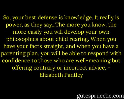 So, your best defense is knowledge. It really is power, as they say...The more you know, the more easily you will develop your own philosophies about child rearing. When you have your facts straight, and when you have a parenting plan, you will be able to respond with confidence to those who are well-meaning but offering contrary or incorrect advice. - Elizabeth Pantley