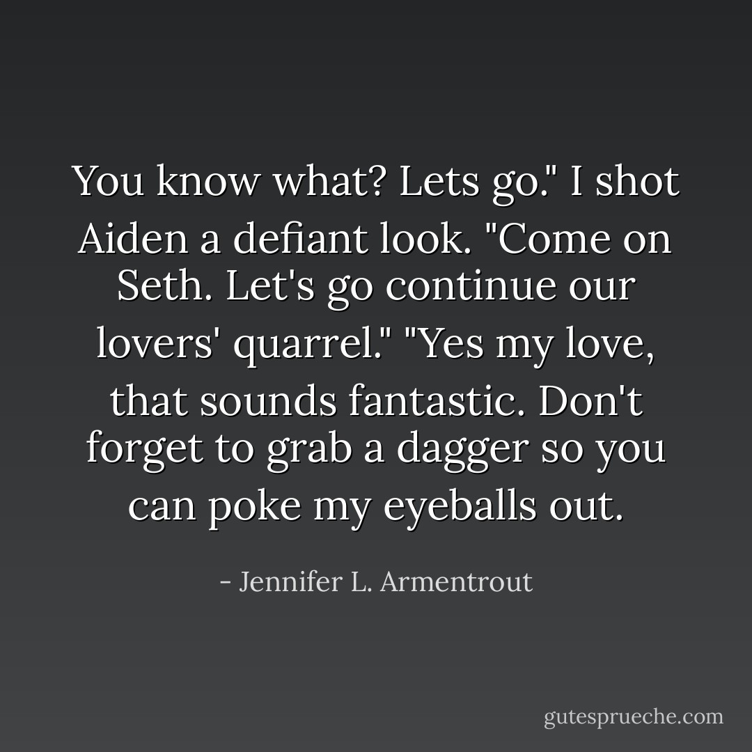 You know what? Lets go." I shot Aiden a defiant look. "Come on Seth. Let's go continue our lovers' quarrel."<br />"Yes my love, that sounds fantastic. Don't forget to grab a dagger so you can poke my eyeballs out. - Jennifer L. Armentrout