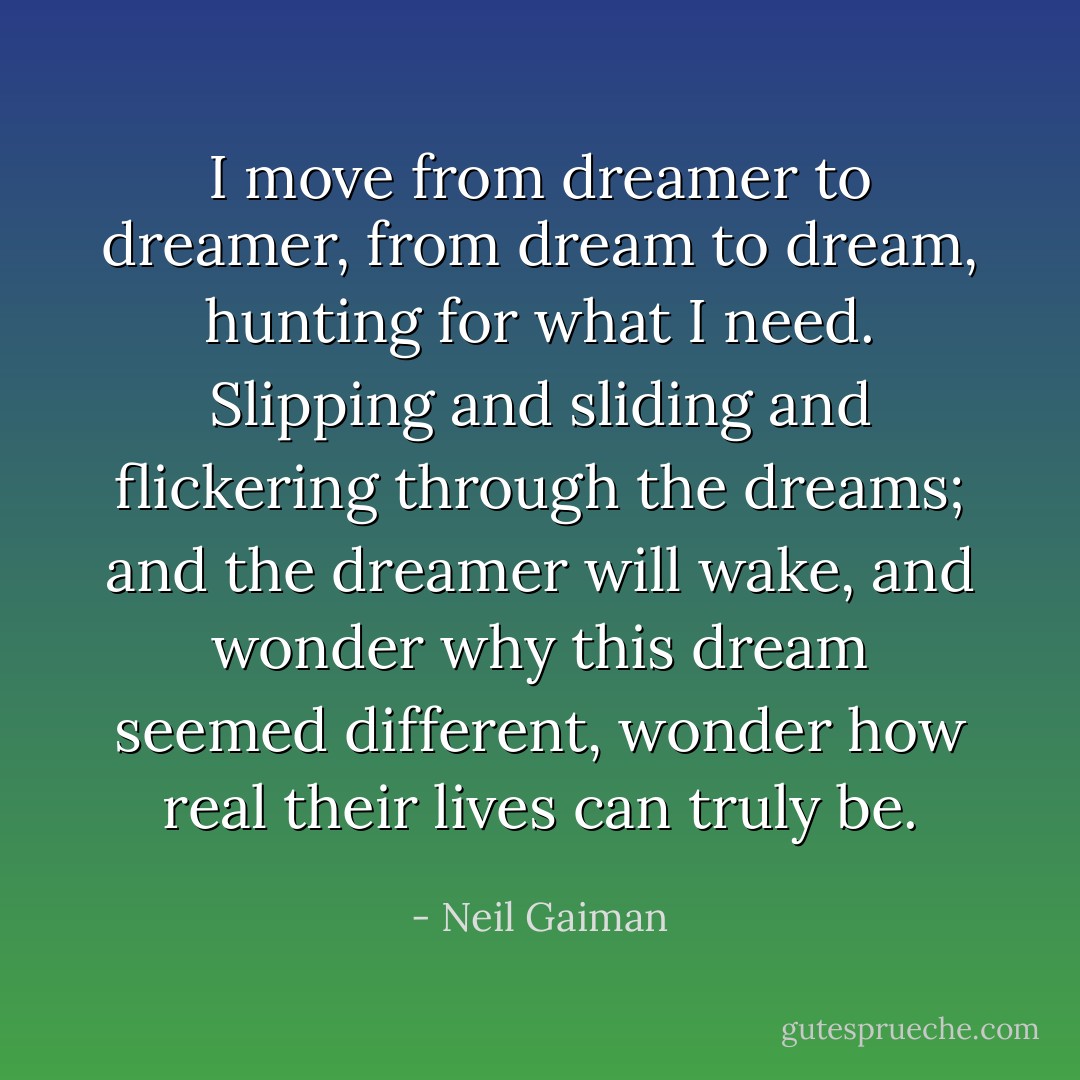 I move from dreamer to dreamer, from dream to dream, hunting for what I need. Slipping and sliding and flickering through the dreams; and the dreamer will wake, and wonder why this dream seemed different, wonder how real their lives can truly be. - Neil Gaiman