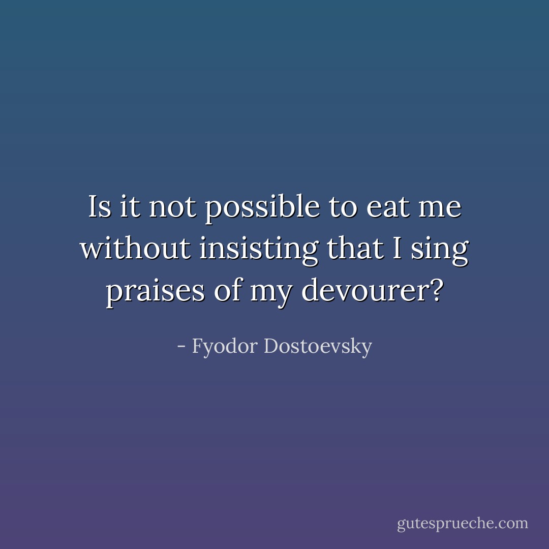 Is it not possible to eat me without insisting that I sing praises of my devourer? - Fyodor Dostoevsky