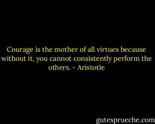 Courage is the mother of all virtues because without it, you cannot consistently perform the others. - Aristotle