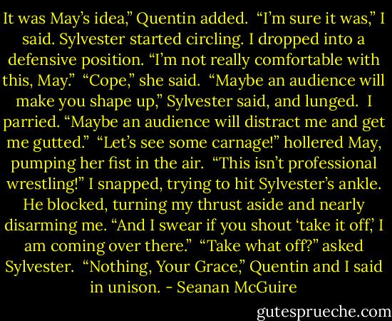 It was May’s idea,” Quentin added.<br /><br />“I’m sure it was,” I said. Sylvester started circling. I dropped into a defensive position. “I’m not really comfortable with this, May.”<br /><br />“Cope,” she said.<br /><br />“Maybe an audience will make you shape up,” Sylvester said, and lunged.<br /><br />I parried. “Maybe an audience will distract me and get me gutted.”<br /><br />“Let’s see some carnage!” hollered May, pumping her fist in the air.<br /><br />“This isn’t professional wrestling!” I snapped, trying to hit Sylvester’s ankle. He blocked, turning my thrust aside and nearly disarming me. “And I swear if you shout ‘take it off,’ I am coming over there.”<br /><br />“Take what off?” asked Sylvester.<br /><br />“Nothing, Your Grace,” Quentin and I said in unison. - Seanan McGuire