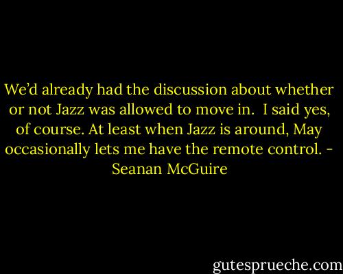 We’d already had the discussion about whether or not Jazz was allowed to move in.<br /><br />I said yes, of course. At least when Jazz is around, May occasionally lets me have the remote control. - Seanan McGuire