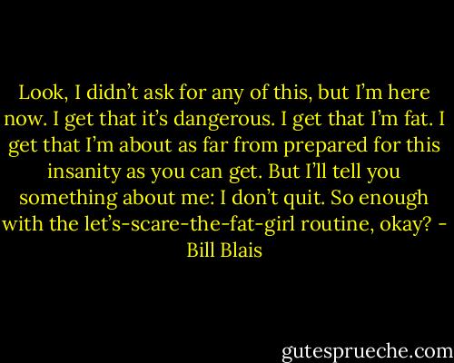 Look, I didn’t ask for any of this, but I’m here now. I get that it’s dangerous. I get that I’m fat. I get that I’m about as far from prepared for this insanity as you can get. But I’ll tell you something about me: I don’t quit. So enough with the let’s-scare-the-fat-girl routine, okay? - Bill Blais