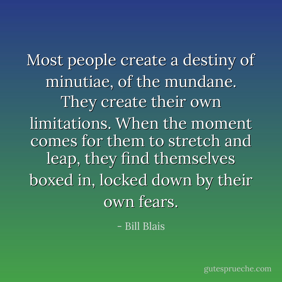 Most people create a destiny of minutiae, of the mundane. They create their own limitations. When the moment comes for them to stretch and leap, they find themselves boxed in, locked down by their own fears. - Bill Blais