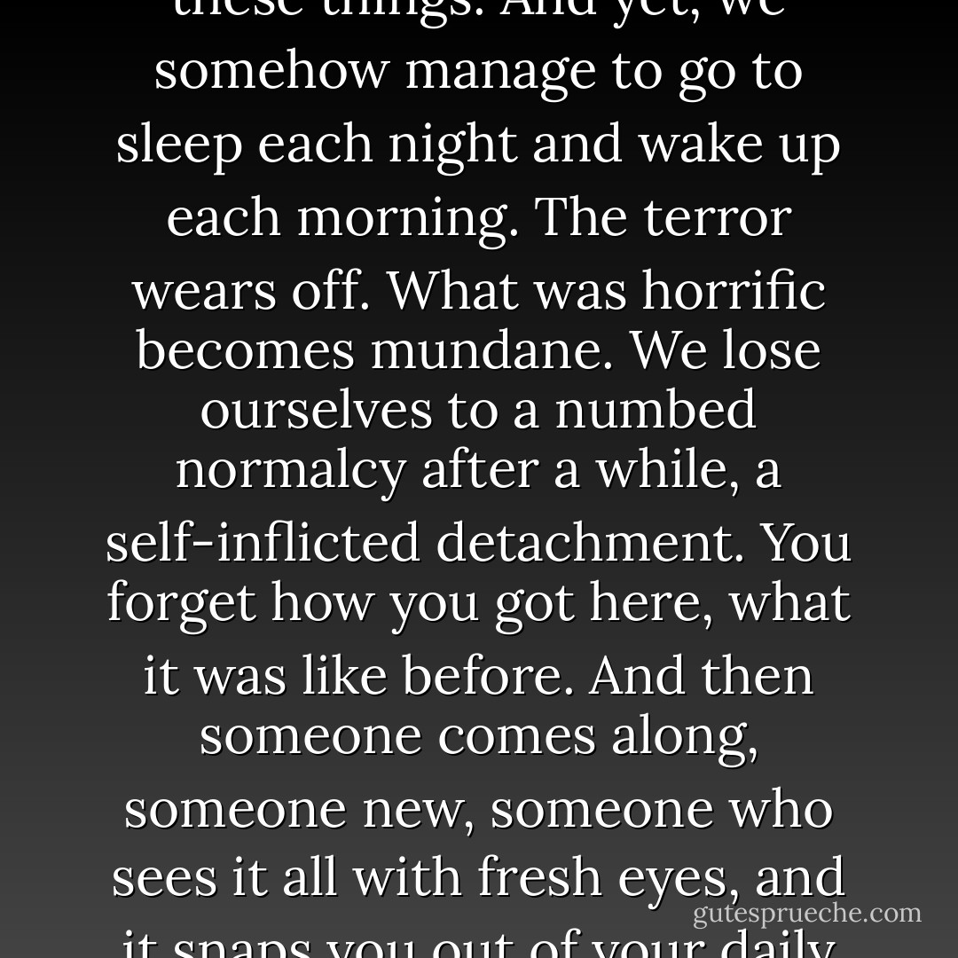 We fight monsters and unholy creatures for a living here. Grotesque, evil, violent, dangerous; they’re certainly all these things. And yet, we somehow manage to go to sleep each night and wake up each morning. The terror wears off. What was horrific becomes mundane. We lose ourselves to a numbed normalcy after a while, a self-inflicted detachment. You forget how you got here, what it was like before. And then someone comes along, someone new, someone who sees it all with fresh eyes, and it snaps you out of your daily coma, reminding you of what you’ve forgotten. Of what you’ve become. - Bill Blais