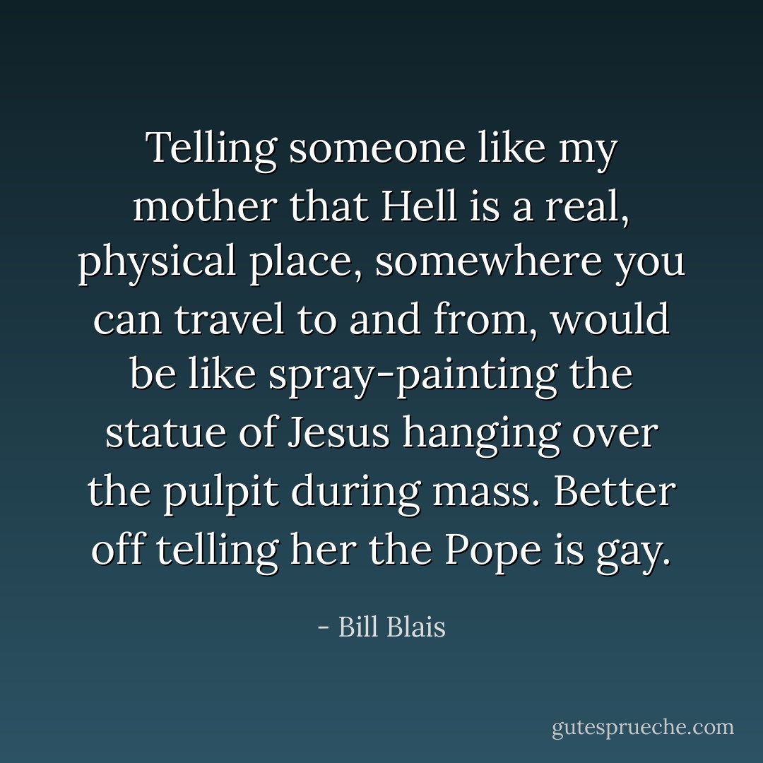 Telling someone like my mother that Hell is a real, physical place, somewhere you can travel to and from, would be like spray-painting the statue of Jesus hanging over the pulpit during mass. Better off telling her the Pope is gay. - Bill Blais