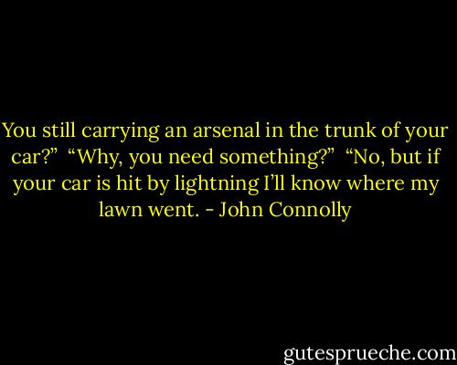 You still carrying an arsenal in the trunk of your car?”<br /><br />“Why, you need something?”<br /><br />“No, but if your car is hit by lightning I’ll know where my lawn went. - John Connolly