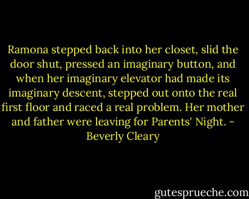 Ramona stepped back into her closet, slid the door shut, pressed an imaginary button, and when her imaginary elevator had made its imaginary descent, stepped out onto the real first floor and raced a real problem. Her mother and father were leaving for Parents' Night. - Beverly Cleary