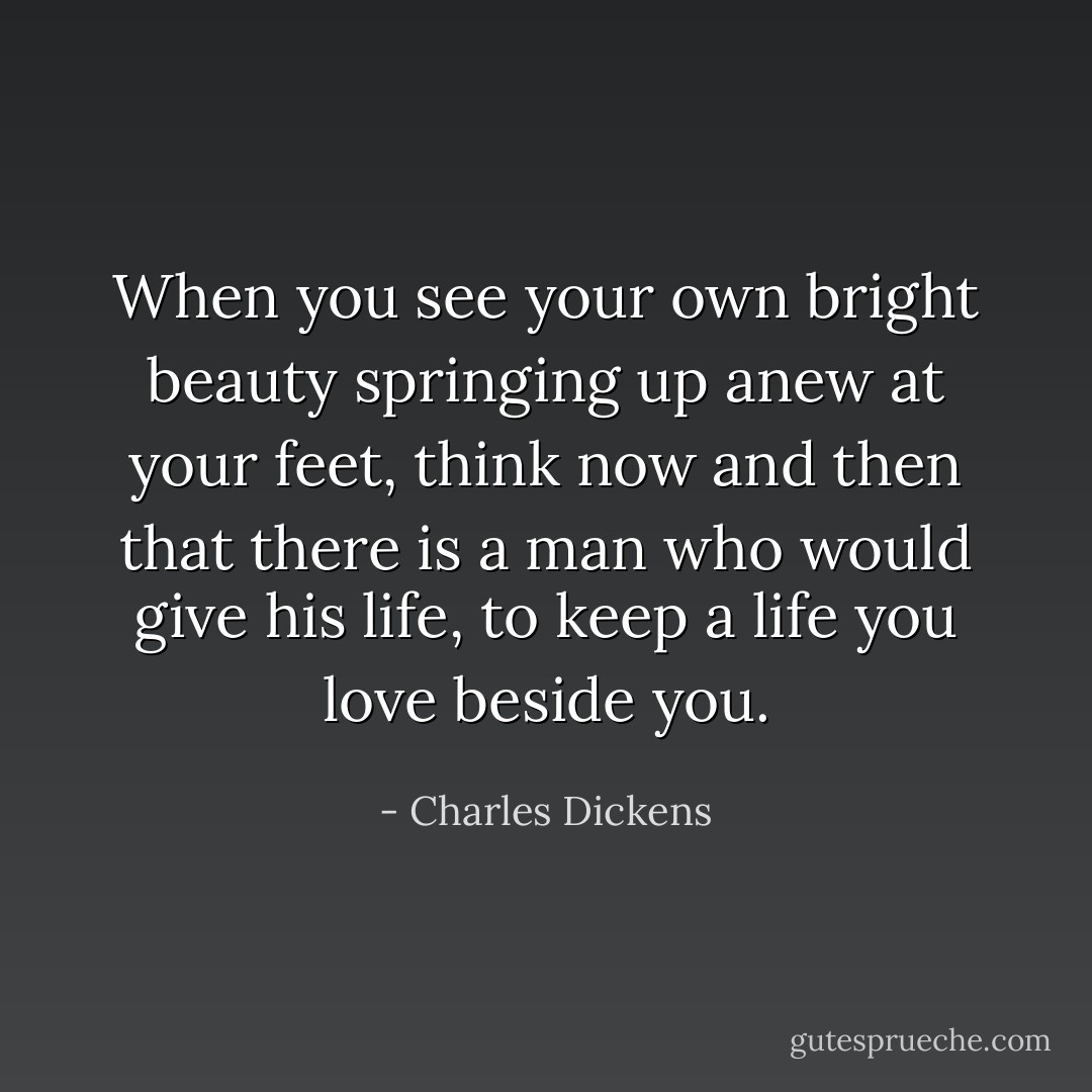 When you see your own bright beauty springing up anew at your feet, think now and then that there is a man who would give his life, to keep a life you love beside you. - Charles Dickens