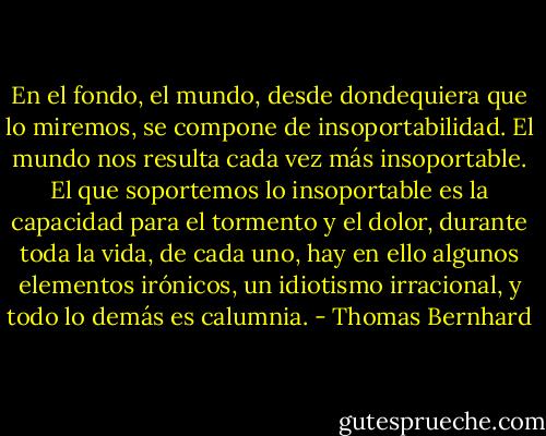 En el fondo, el mundo, desde dondequiera que lo miremos, se compone de insoportabilidad. El mundo nos resulta cada vez más insoportable. El que soportemos lo insoportable es la capacidad para el tormento y el dolor, durante toda la vida, de cada uno, hay en ello algunos elementos irónicos, un idiotismo irracional, y todo lo demás es calumnia. - Thomas Bernhard
