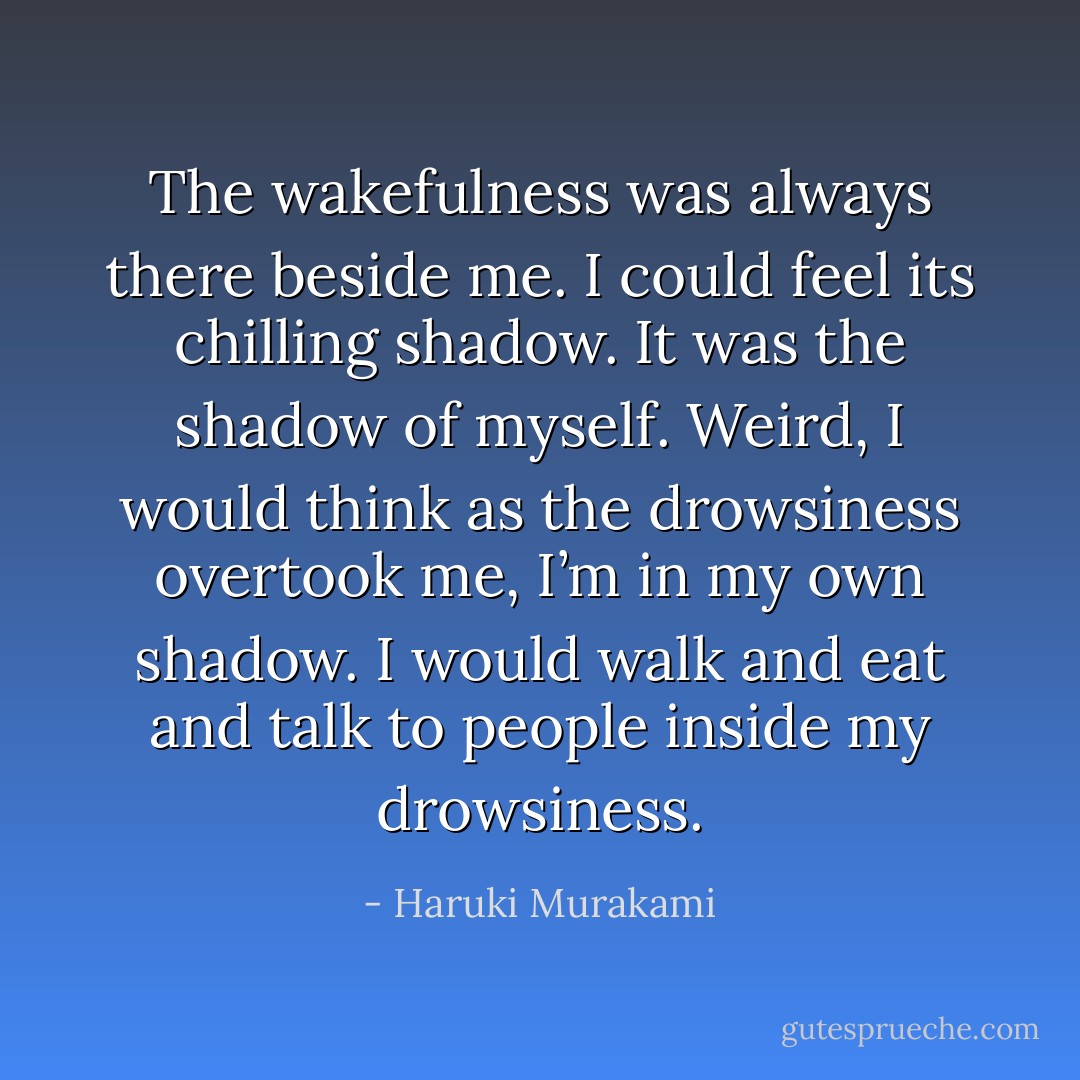The wakefulness was always there beside me. I could feel its chilling shadow. It was the shadow of myself. Weird, I would think as the drowsiness overtook me, I’m in my own shadow. I would walk and eat and talk to people inside my drowsiness. - Haruki Murakami