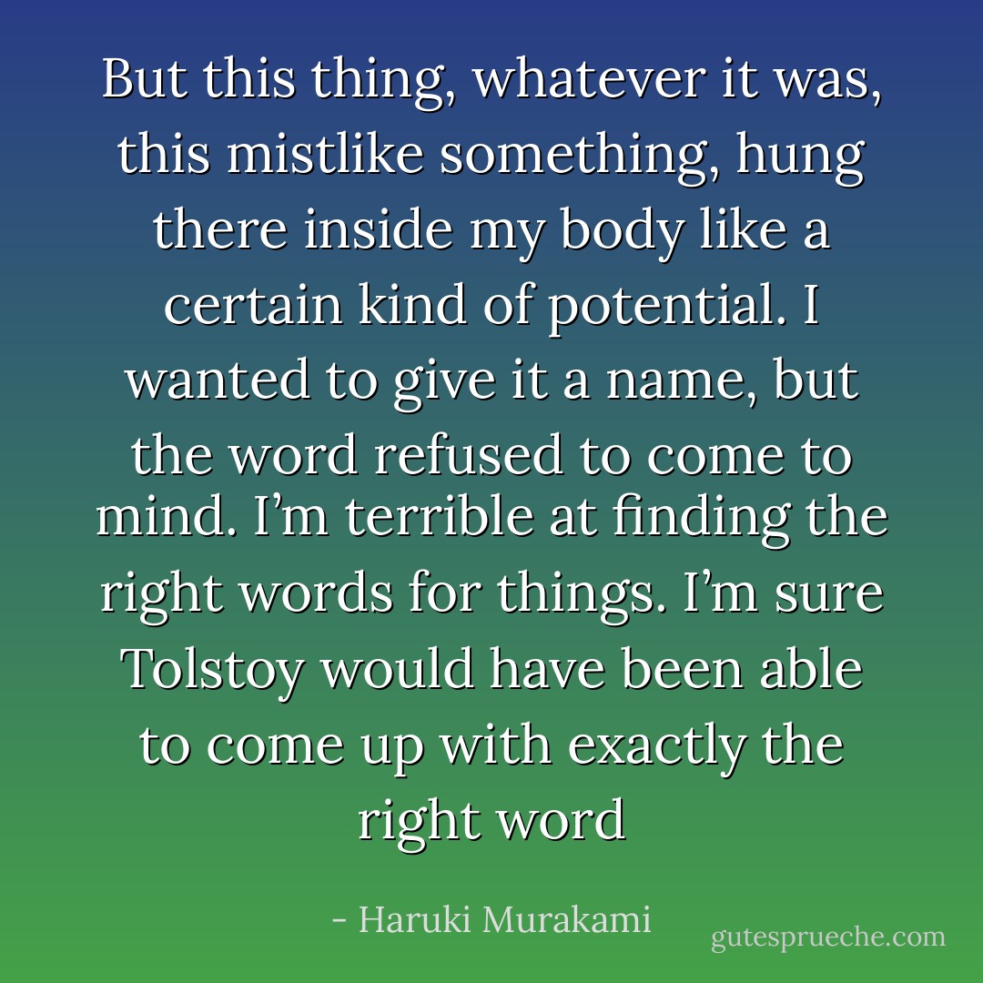 But this thing, whatever it was, this mistlike something, hung there inside my body like a certain kind of potential. I wanted to give it a name, but the word refused to come to mind. I’m terrible at finding the right words for things. I’m sure Tolstoy would have been able to come up with exactly the right word - Haruki Murakami