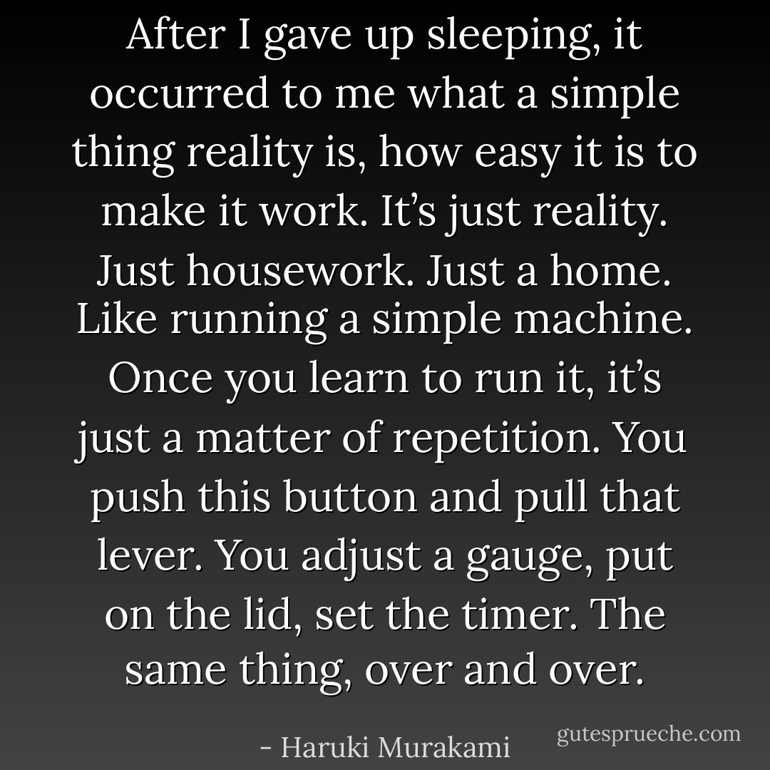 After I gave up sleeping, it occurred to me what a simple thing reality is, how easy it is to make it work. It’s just reality. Just housework.<br />Just a home. Like running a simple machine. Once you learn to run it, it’s just a matter of repetition. You push this button and pull that lever. You adjust a gauge, put on the lid, set the timer. The same thing, over and over. - Haruki Murakami