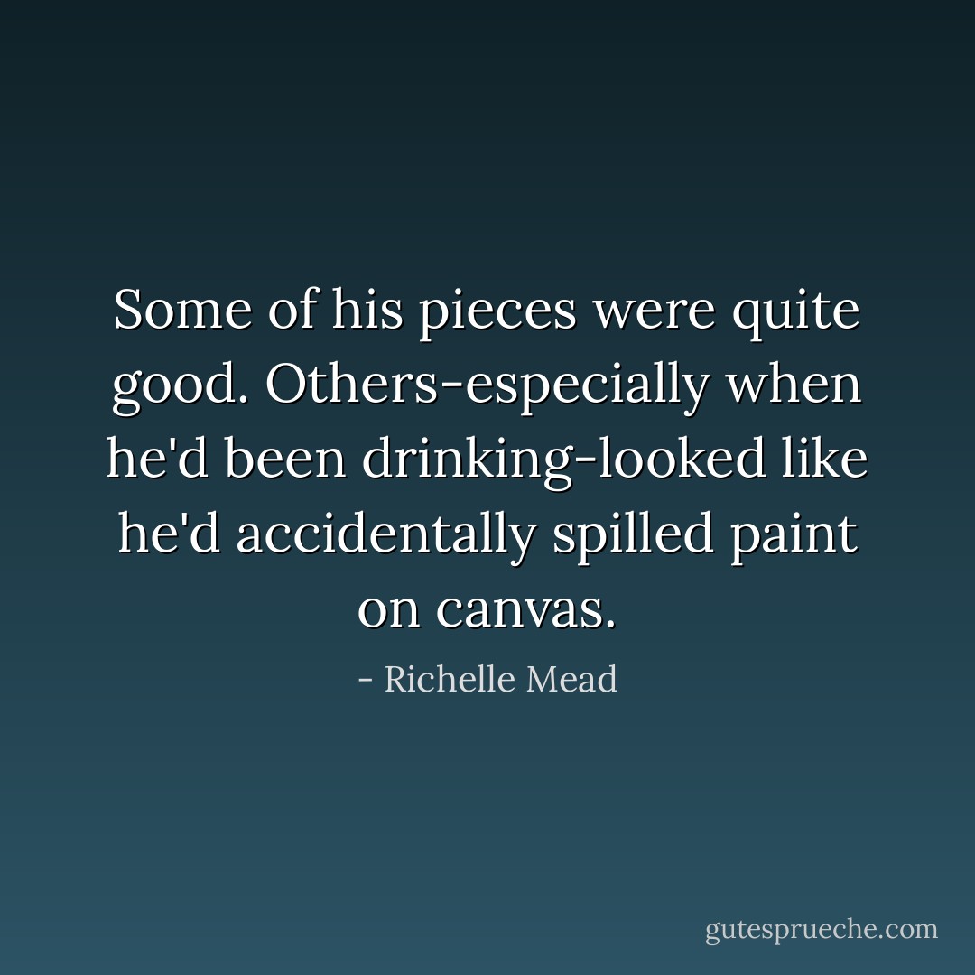 Some of his pieces were quite good. Others-especially when he'd been drinking-looked like he'd accidentally spilled paint on canvas. - Richelle Mead