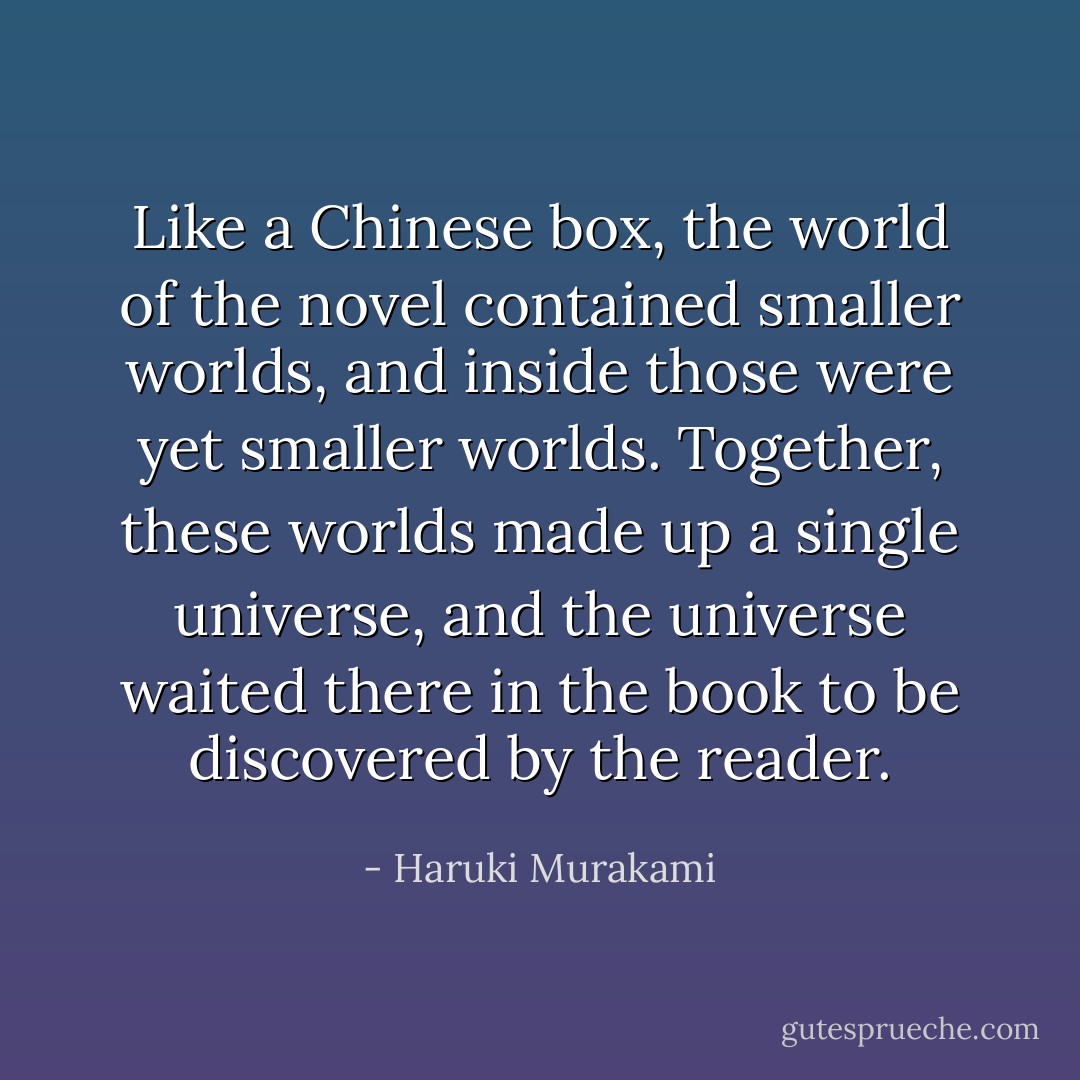 Like a Chinese box, the world of the novel contained smaller worlds, and inside those were yet smaller worlds. Together, these worlds made up a single universe, and the universe waited there in the book to be discovered by the reader. - Haruki Murakami