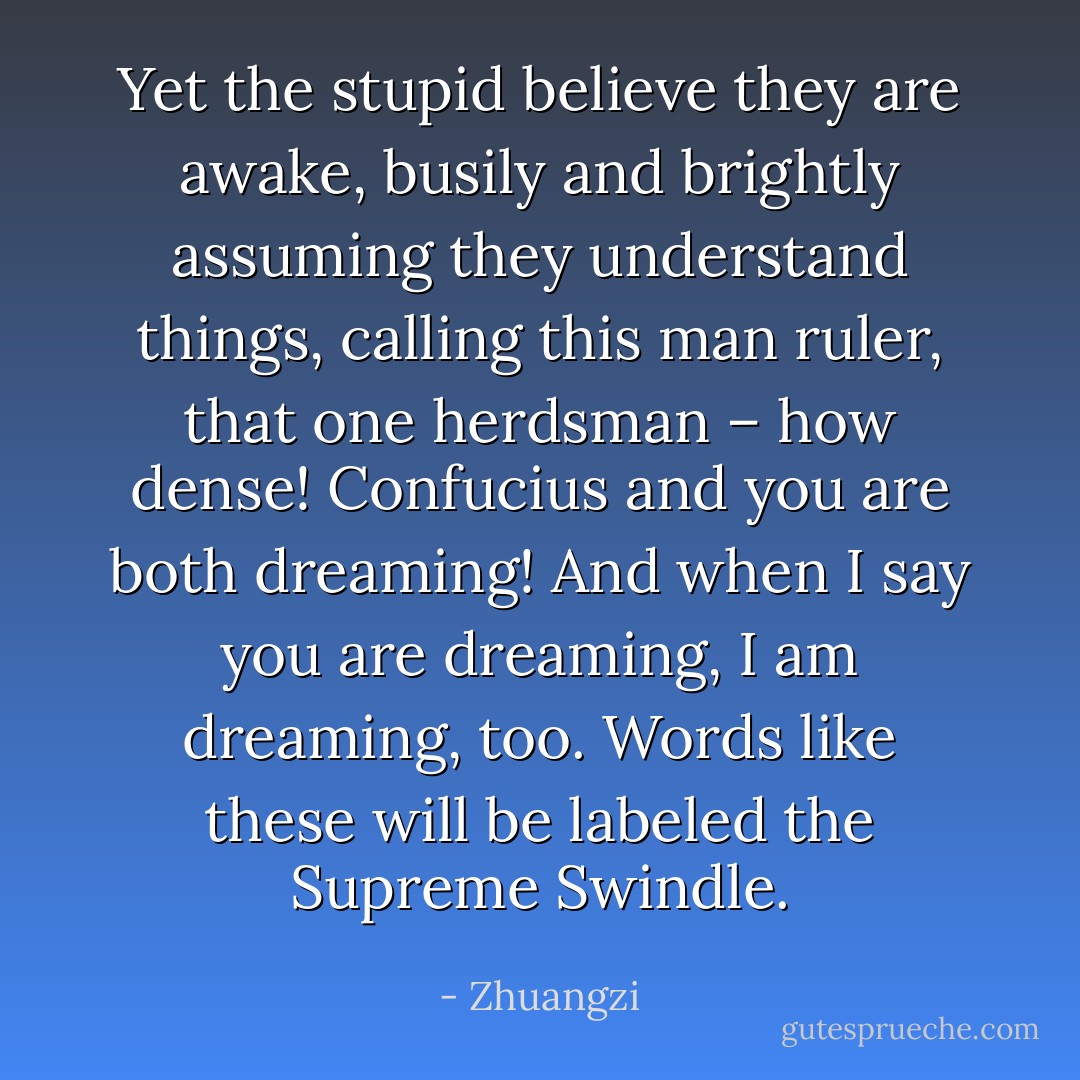 Yet the stupid believe they are awake, busily and brightly assuming they understand things, calling this man ruler, that one herdsman – how dense! Confucius and you are both dreaming! And when I say you are dreaming, I am dreaming, too. Words like these will be labeled the Supreme Swindle. - Zhuangzi