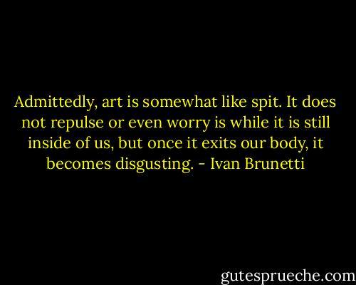 Admittedly, art is somewhat like spit. It does not repulse or even worry is while it is still inside of us, but once it exits our body, it becomes disgusting. - Ivan Brunetti