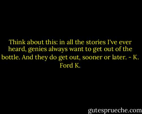 Think about this: in all the stories I've ever heard, genies always want to get out of the bottle. And they do get out, sooner or later. - K. Ford K.