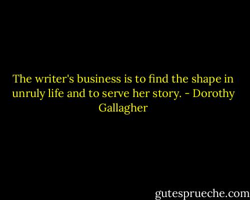 The writer's business is to find the shape in unruly life and to serve her story. - Dorothy Gallagher