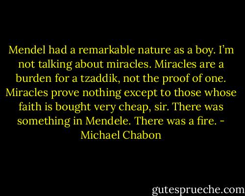 Mendel had a remarkable nature as a boy. I’m not talking about miracles. Miracles are a burden for a tzaddik, not the proof of one. Miracles prove nothing except to those whose faith is bought very cheap, sir. There was something in Mendele. There was a fire. - Michael Chabon