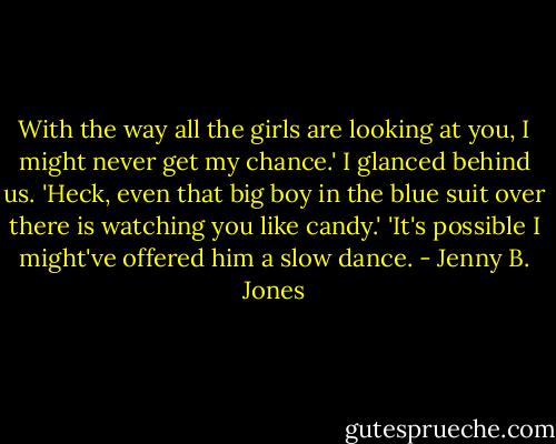 With the way all the girls are looking at you, I might never get my chance.' I glanced behind us. 'Heck, even that big boy in the blue suit over there is watching you like candy.'<br />'It's possible I might've offered him a slow dance. - Jenny B. Jones