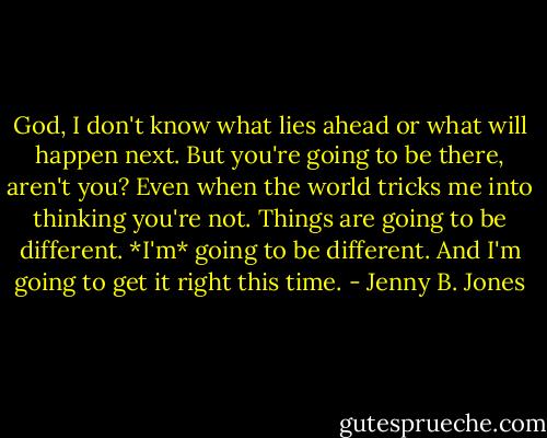 God, I don't know what lies ahead or what will happen next. But you're going to be there, aren't you? Even when the world tricks me into thinking you're not. Things are going to be different. *I'm* going to be different. And I'm going to get it right this time. - Jenny B. Jones