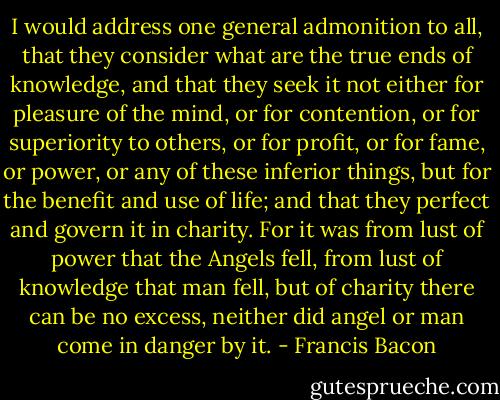 I would address one general admonition to all, that they consider what are the true ends of knowledge, and that they seek it not either for pleasure of the mind, or for contention, or for superiority to others, or for profit, or for fame, or power, or any of these inferior things, but for the benefit and use of life; and that they perfect and govern it in charity. For it was from lust of power that the Angels fell, from lust of knowledge that man fell, but of charity there can be no excess, neither did angel or man come in danger by it. - Francis Bacon