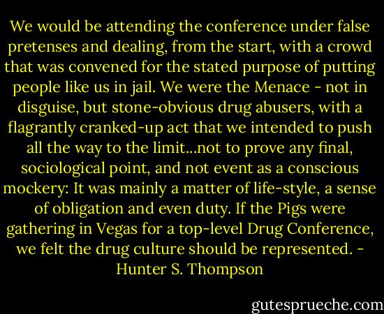 We would be attending the conference under false pretenses and dealing, from the start, with a crowd that was convened for the stated purpose of putting people like us in jail. We were the Menace - not in disguise, but stone-obvious drug abusers, with a flagrantly cranked-up act that we intended to push all the way to the limit...not to prove any final, sociological point, and not event as a conscious mockery: It was mainly a matter of life-style, a sense of obligation and even duty. If the Pigs were gathering in Vegas for a top-level Drug Conference, we felt the drug culture should be represented. - Hunter S. Thompson