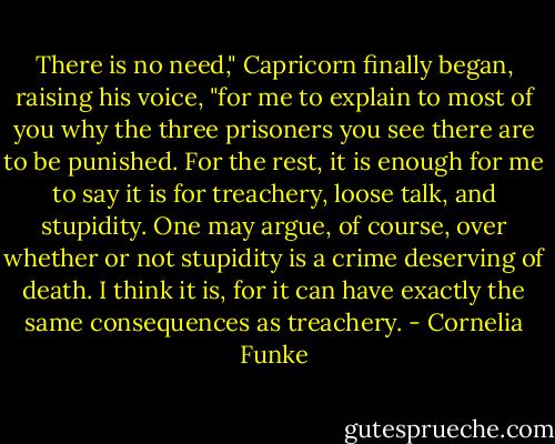 There is no need," Capricorn finally began, raising his voice, "for me to explain to most of you why the three prisoners you see there are to be punished. For the rest, it is enough for me to say it is for treachery, loose talk, and stupidity. One may argue, of course, over whether or not stupidity is a crime deserving of death. I think it is, for it can have exactly the same consequences as treachery. - Cornelia Funke
