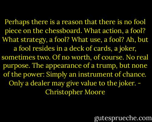Perhaps there is a reason that there is no fool piece on the chessboard. What action, a fool? What strategy, a fool? What use, a fool? Ah, but a fool resides in a deck of cards, a joker, sometimes two. Of no worth, of course. No real purpose. The appearance of a trump, but none of the power: Simply an instrument of chance. Only a dealer may give value to the joker. - Christopher Moore